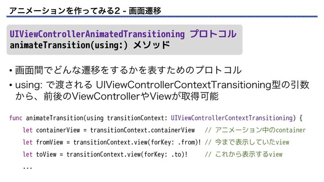 ΞχϝʔγϣϯΛ࡞ͬͯΈΔ ը໘ભҠ
• ը໘ؒͰͲΜͳભҠΛ͢Δ͔Λදͨ͢Ίͷϓϩτίϧ
• VTJOHͰ౉͞ΕΔ 6*7JFX$POUSPMMFS$POUFYU5SBOTJUJPOJOHܕͷҾ਺
͔Βɺલޙͷ7JFX$POUSPMMFS΍7JFX͕औಘՄೳ
UIViewControllerAnimatedTransitioning プロトコル
animateTransition(using:) メソッド
func animateTransition(using transitionContext: UIViewControllerContextTransitioning) {
let containerView = transitionContext.containerView // アニメーション中のcontainer
let fromView = transitionContext.view(forKey: .from)! // 今まで表示していたview
let toView = transitionContext.view(forKey: .to)! // これから表示するview
...
