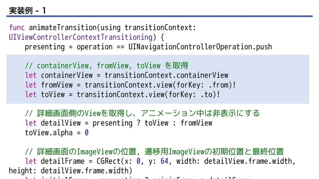 ࣮૷ྫ  
func animateTransition(using transitionContext:
UIViewControllerContextTransitioning) {
presenting = operation == UINavigationControllerOperation.push
// containerView, fromView, toView を取得
let containerView = transitionContext.containerView
let fromView = transitionContext.view(forKey: .from)!
let toView = transitionContext.view(forKey: .to)!
// 詳細画面側のViewを取得し、アニメーション中は非表示にする
let detailView = presenting ? toView : fromView
toView.alpha = 0
// 詳細画面のImageViewの位置, 遷移用ImageViewの初期位置と最終位置
let detailFrame = CGRect(x: 0, y: 64, width: detailView.frame.width,
height: detailView.frame.width)

