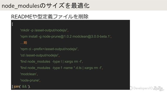 [
'mkdir -p /asset-output/nodejs/’,
'npm install -g node-prune@1.0.2 modclean@3.0.0-beta.1’,
…略
'npm ci –prefix=/asset-output/nodejs/’,
'cd /asset-output/nodejs/’,
'find node_modules -type l | xargs rm -f’,
'find node_modules -type f -name *.d.ts | xargs rm -f’,
'modclean’,
'node-prune',
].join(' && '),
node_modulesのサイズを最適化
READMEや型定義ファイルを削除
