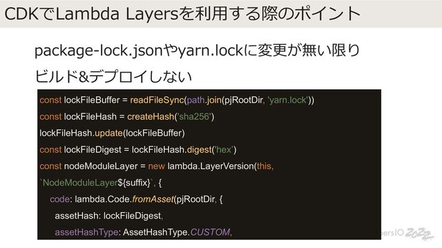 CDKでLambda Layersを利⽤する際のポイント
package-lock.jsonやyarn.lockに変更が無い限り
ビルド&デプロイしない
const lockFileBuffer = readFileSync(path.join(pjRootDir, 'yarn.lock'))
const lockFileHash = createHash('sha256')
lockFileHash.update(lockFileBuffer)
const lockFileDigest = lockFileHash.digest('hex’)
const nodeModuleLayer = new lambda.LayerVersion(this,
`NodeModuleLayer${suffix}`, {
code: lambda.Code.fromAsset(pjRootDir, {
assetHash: lockFileDigest,
assetHashType: AssetHashType.CUSTOM,
