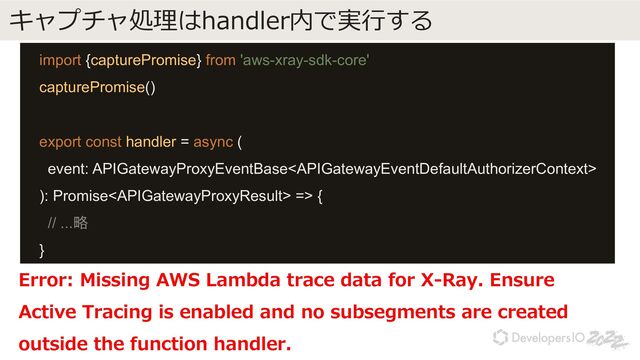 キャプチャ処理はhandler内で実⾏する
import {capturePromise} from 'aws-xray-sdk-core'
capturePromise()
export const handler = async (
event: APIGatewayProxyEventBase
): Promise => {
// ...略
}
Error: Missing AWS Lambda trace data for X-Ray. Ensure
Active Tracing is enabled and no subsegments are created
outside the function handler.
