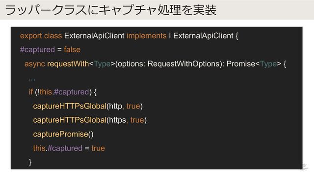 ラッパークラスにキャプチャ処理を実装
export class ExternalApiClient implements I ExternalApiClient {
#captured = false
async requestWith(options: RequestWithOptions): Promise {
…
if (!this.#captured) {
captureHTTPsGlobal(http, true)
captureHTTPsGlobal(https, true)
capturePromise()
this.#captured = true
}
