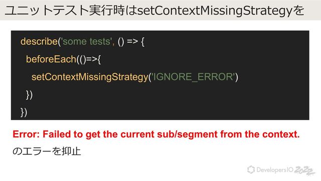 ユニットテスト実⾏時はsetContextMissingStrategyを
describe('some tests', () => {
beforeEach(()=>{
setContextMissingStrategy('IGNORE_ERROR')
})
})
Error: Failed to get the current sub/segment from the context.
のエラーを抑⽌
