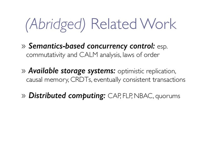 (Abridged) Related Work
» Semantics-based concurrency control: esp.
commutativity and CALM analysis, laws of order
» Available storage systems: optimistic replication,
causal memory, CRDTs, eventually consistent transactions
» Distributed computing: CAP, FLP, NBAC, quorums
