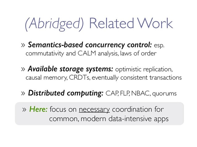 (Abridged) Related Work
» Semantics-based concurrency control: esp.
commutativity and CALM analysis, laws of order
» Available storage systems: optimistic replication,
causal memory, CRDTs, eventually consistent transactions
» Distributed computing: CAP, FLP, NBAC, quorums
» Here: focus on necessary coordination for
common, modern data-intensive apps
