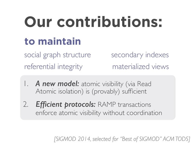 Our contributions:
to maintain
1. A new model: atomic visibility (via Read
Atomic isolation) is (provably) sufﬁcient
2. Efﬁcient protocols: RAMP transactions
enforce atomic visibility without coordination
social graph structure
referential integrity
[SIGMOD 2014, selected for “Best of SIGMOD” ACM TODS]
secondary indexes
materialized views
