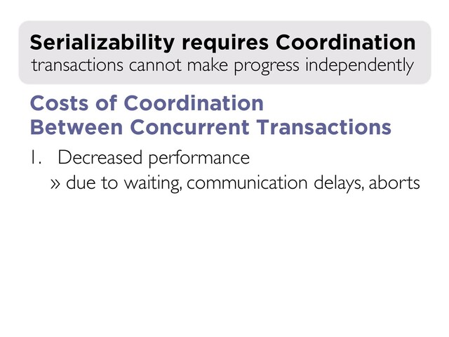 1. Decreased performance
» due to waiting, communication delays, aborts
» exacerbated in distributed environment!
2. Decreased availability during failures
transactions cannot make progress independently
Serializability requires Coordination
Costs of Coordination
Between Concurrent Transactions
