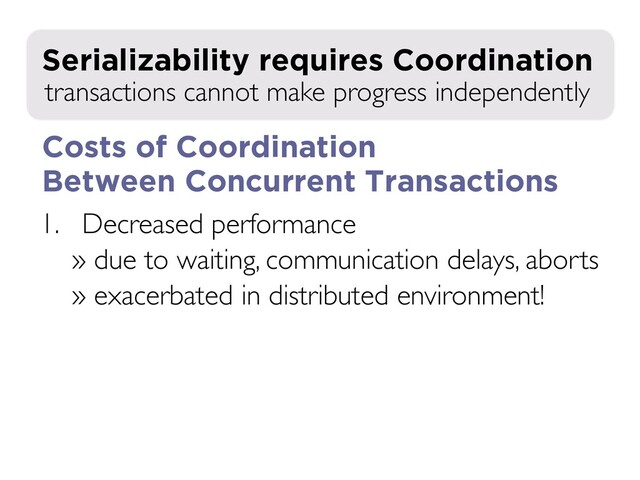 1. Decreased performance
» due to waiting, communication delays, aborts
» exacerbated in distributed environment!
2. Decreased availability during failures
transactions cannot make progress independently
Serializability requires Coordination
Costs of Coordination
Between Concurrent Transactions
