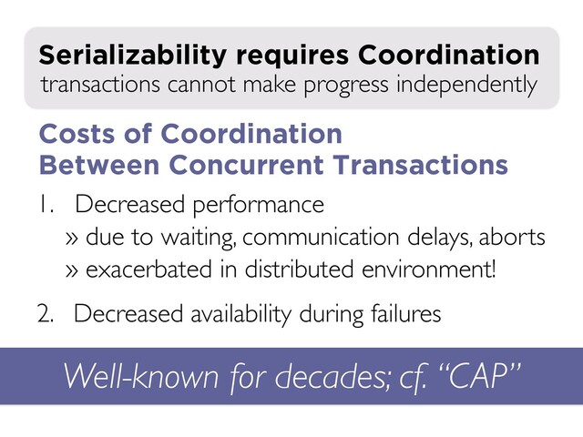 1. Decreased performance
» due to waiting, communication delays, aborts
» exacerbated in distributed environment!
2. Decreased availability during failures
transactions cannot make progress independently
Serializability requires Coordination
Well-known for decades; cf. “CAP”
Costs of Coordination
Between Concurrent Transactions
