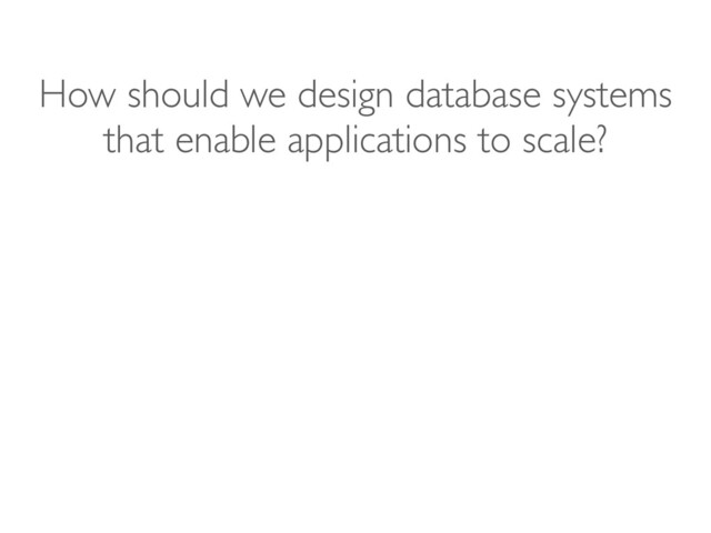 How should we design database systems
that enable applications to scale?

