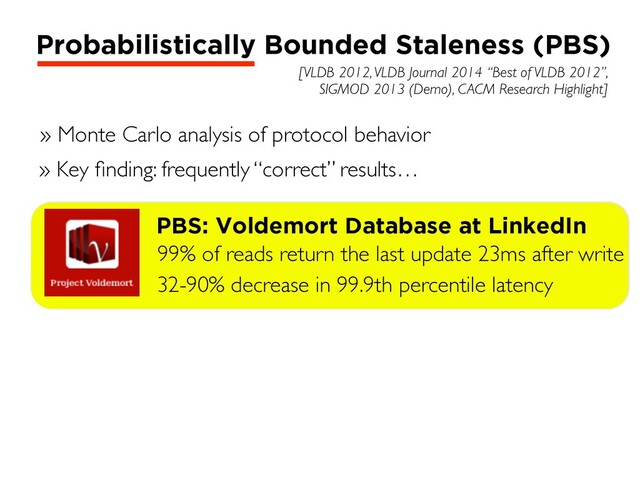 [VLDB 2012, VLDB Journal 2014 “Best of VLDB 2012”,
SIGMOD 2013 (Demo), CACM Research Highlight]
Probabilistically Bounded Staleness (PBS)
» Monte Carlo analysis of protocol behavior
» Key ﬁnding: frequently “correct” results…
PBS: Voldemort Database at LinkedIn
99% of reads return the last update 23ms after write
32-90% decrease in 99.9th percentile latency
