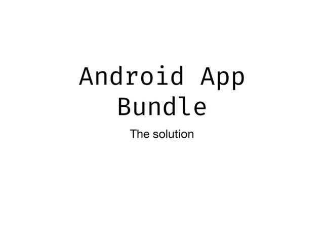 Android App
Bundle
The solution
