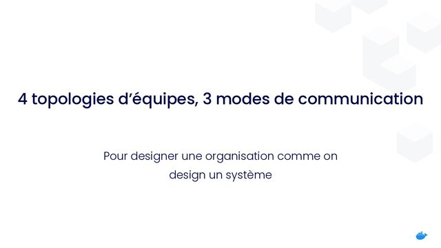 4 topologies d’équipes, 3 modes de communication
Pour designer une organisation comme on
design un système
