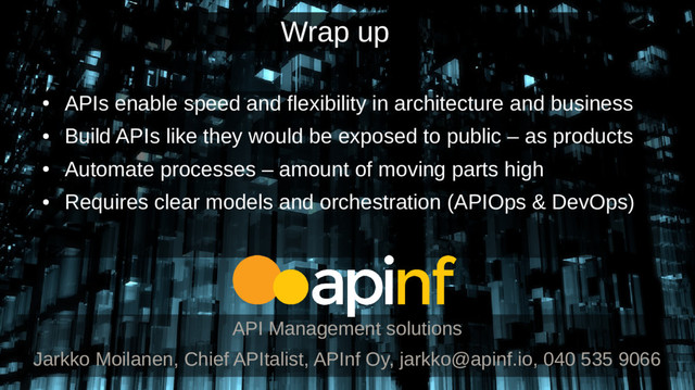 ●
APIs enable speed and flexibility in architecture and business
●
Build APIs like they would be exposed to public – as products
●
Automate processes – amount of moving parts high
●
Requires clear models and orchestration (APIOps & DevOps)
API Management solutions
Jarkko Moilanen, Chief APItalist, APInf Oy, jarkko@apinf.io, 040 535 9066
Wrap up
