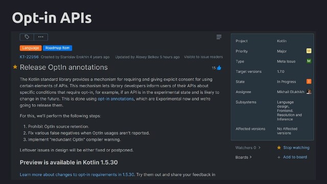 Opt-in APIs
package com.example.lib.core
@RequiresOptIn(
level = RequiresOptIn.Level.ERROR,
message = "This is internal API for my library, " +
"please don't rely on it."
)
public annotation class InternalMyLibraryApi
tasks.withType(org.jetbrains.kotlin.gradle.tasks.KotlinCompile).all {
kotlinOptions {
freeCompilerArgs += [
'-Xopt-in=kotlin.RequiresOptIn',
]
}
}
