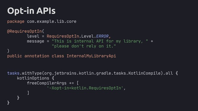 Opt-in APIs
package com.example.lib.core
@RequiresOptIn(
level = RequiresOptIn.Level.ERROR,
message = "This is internal API for my library, " +
"please don't rely on it."
)
public annotation class InternalMyLibraryApi
tasks.withType(org.jetbrains.kotlin.gradle.tasks.KotlinCompile).all {
kotlinOptions {
freeCompilerArgs += [
'-Xopt-in=kotlin.RequiresOptIn',
]
}
}

