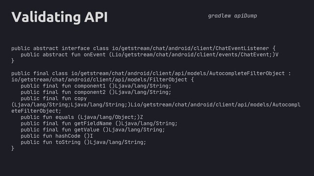 core
Validating API
public abstract interface class io/getstream/chat/android/client/ChatEventListener {
public abstract fun onEvent (Lio/getstream/chat/android/client/events/ChatEvent;)V
}
public final class io/getstream/chat/android/client/api/models/AutocompleteFilterObject :
io/getstream/chat/android/client/api/models/FilterObject {
public final fun component1 ()Ljava/lang/String;
public final fun component2 ()Ljava/lang/String;
public final fun copy
(Ljava/lang/String;Ljava/lang/String;)Lio/getstream/chat/android/client/api/models/Autocompl
eteFilterObject;
public fun equals (Ljava/lang/Object;)Z
public final fun getFieldName ()Ljava/lang/String;
public final fun getValue ()Ljava/lang/String;
public fun hashCode ()I
public fun toString ()Ljava/lang/String;
}
gradlew apiDump
