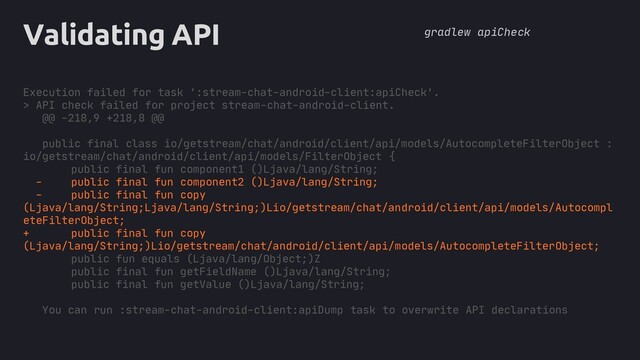core
Validating API
Execution failed for task ':stream-chat-android-client:apiCheck'.
> API check failed for project stream-chat-android-client.
@@ -218,9 +218,8 @@
public final class io/getstream/chat/android/client/api/models/AutocompleteFilterObject :
io/getstream/chat/android/client/api/models/FilterObject {
public final fun component1 ()Ljava/lang/String;
- public final fun component2 ()Ljava/lang/String;
- public final fun copy
(Ljava/lang/String;Ljava/lang/String;)Lio/getstream/chat/android/client/api/models/Autocompl
eteFilterObject;
+ public final fun copy
(Ljava/lang/String;)Lio/getstream/chat/android/client/api/models/AutocompleteFilterObject;
public fun equals (Ljava/lang/Object;)Z
public final fun getFieldName ()Ljava/lang/String;
public final fun getValue ()Ljava/lang/String;
You can run :stream-chat-android-client:apiDump task to overwrite API declarations
gradlew apiCheck
