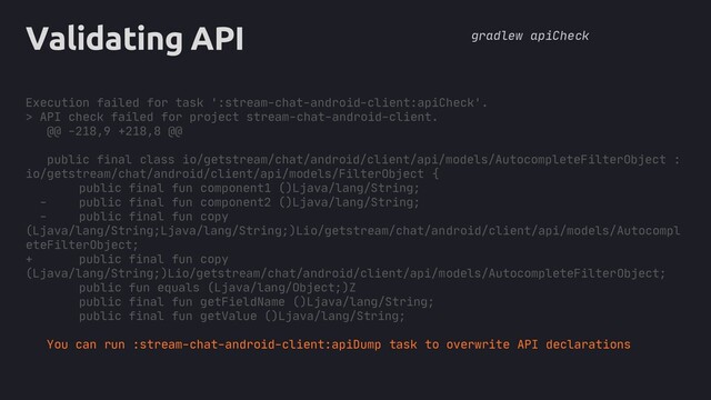 core
Validating API
Execution failed for task ':stream-chat-android-client:apiCheck'.
> API check failed for project stream-chat-android-client.
@@ -218,9 +218,8 @@
public final class io/getstream/chat/android/client/api/models/AutocompleteFilterObject :
io/getstream/chat/android/client/api/models/FilterObject {
public final fun component1 ()Ljava/lang/String;
- public final fun component2 ()Ljava/lang/String;
- public final fun copy
(Ljava/lang/String;Ljava/lang/String;)Lio/getstream/chat/android/client/api/models/Autocompl
eteFilterObject;
+ public final fun copy
(Ljava/lang/String;)Lio/getstream/chat/android/client/api/models/AutocompleteFilterObject;
public fun equals (Ljava/lang/Object;)Z
public final fun getFieldName ()Ljava/lang/String;
public final fun getValue ()Ljava/lang/String;
You can run :stream-chat-android-client:apiDump task to overwrite API declarations
gradlew apiCheck
