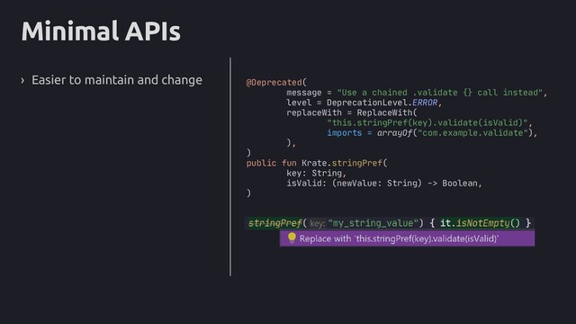 Minimal APIs
› Easier to maintain and change @Deprecated(
message = "Use a chained .validate {} call instead",
level = DeprecationLevel.ERROR,
replaceWith = ReplaceWith(
"this.stringPref(key).validate(isValid)",
imports = arrayOf("com.example.validate"),
),
)
public fun Krate.stringPref(
key: String,
isValid: (newValue: String) -> Boolean,
)
