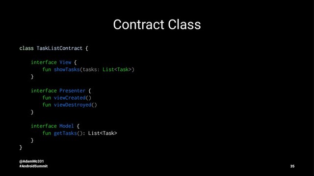 Contract Class
class TaskListContract {
interface View {
fun showTasks(tasks: List)
}
interface Presenter {
fun viewCreated()
fun viewDestroyed()
}
interface Model {
fun getTasks(): List
}
}
@AdamMc331
#AndroidSummit 35

