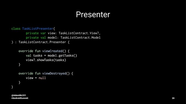 Presenter
class TaskListPresenter(
private var view: TaskListContract.View?,
private val model: TaskListContract.Model
) : TaskListContract.Presenter {
override fun viewCreated() {
val tasks = model.getTasks()
view?.showTasks(tasks)
}
override fun viewDestroyed() {
view = null
}
}
@AdamMc331
#AndroidSummit 39

