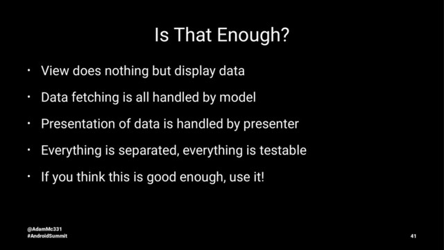 Is That Enough?
• View does nothing but display data
• Data fetching is all handled by model
• Presentation of data is handled by presenter
• Everything is separated, everything is testable
• If you think this is good enough, use it!
@AdamMc331
#AndroidSummit 41

