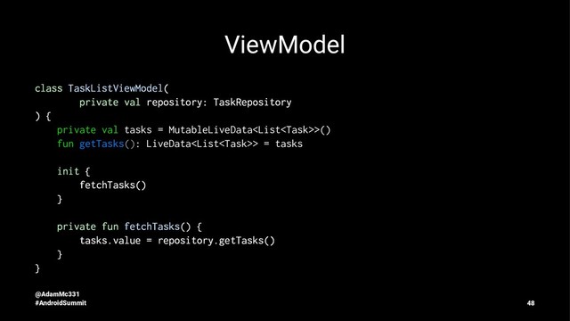 ViewModel
class TaskListViewModel(
private val repository: TaskRepository
) {
private val tasks = MutableLiveData>()
fun getTasks(): LiveData> = tasks
init {
fetchTasks()
}
private fun fetchTasks() {
tasks.value = repository.getTasks()
}
}
@AdamMc331
#AndroidSummit 48
