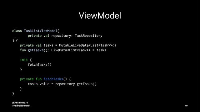 ViewModel
class TaskListViewModel(
private val repository: TaskRepository
) {
private val tasks = MutableLiveData>()
fun getTasks(): LiveData> = tasks
init {
fetchTasks()
}
private fun fetchTasks() {
tasks.value = repository.getTasks()
}
}
@AdamMc331
#AndroidSummit 49
