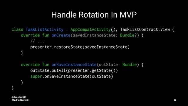 Handle Rotation In MVP
class TaskListActivity : AppCompatActivity(), TaskListContract.View {
override fun onCreate(savedInstanceState: Bundle?) {
// ...
presenter.restoreState(savedInstanceState)
}
override fun onSaveInstanceState(outState: Bundle) {
outState.putAll(presenter.getState())
super.onSaveInstanceState(outState)
}
}
@AdamMc331
#AndroidSummit 56
