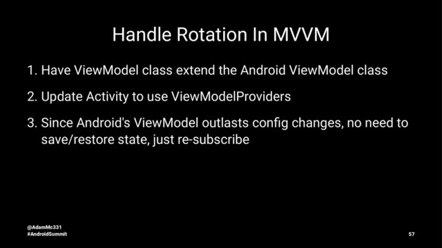 Handle Rotation In MVVM
1. Have ViewModel class extend the Android ViewModel class
2. Update Activity to use ViewModelProviders
3. Since Android's ViewModel outlasts conﬁg changes, no need to
save/restore state, just re-subscribe
@AdamMc331
#AndroidSummit 57
