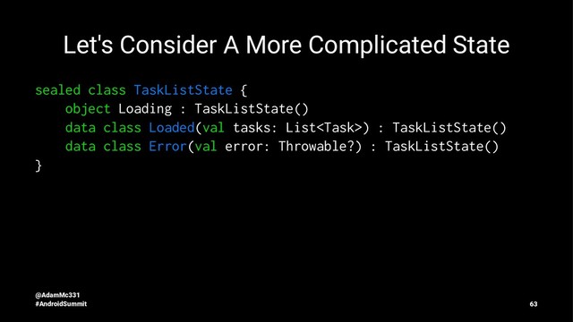 Let's Consider A More Complicated State
sealed class TaskListState {
object Loading : TaskListState()
data class Loaded(val tasks: List) : TaskListState()
data class Error(val error: Throwable?) : TaskListState()
}
@AdamMc331
#AndroidSummit 63
