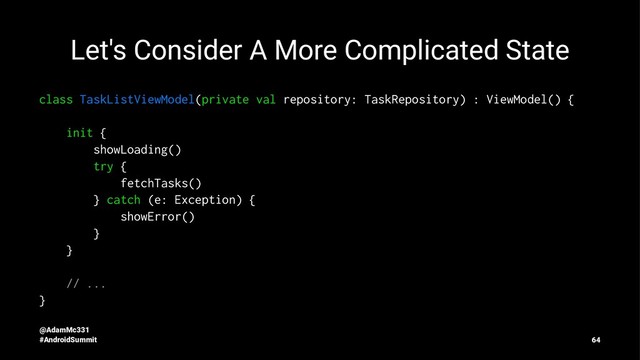 Let's Consider A More Complicated State
class TaskListViewModel(private val repository: TaskRepository) : ViewModel() {
init {
showLoading()
try {
fetchTasks()
} catch (e: Exception) {
showError()
}
}
// ...
}
@AdamMc331
#AndroidSummit 64
