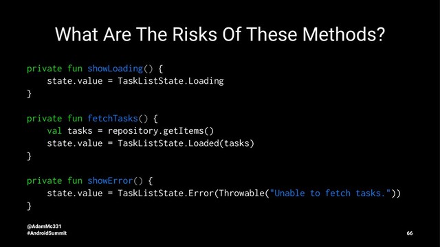 What Are The Risks Of These Methods?
private fun showLoading() {
state.value = TaskListState.Loading
}
private fun fetchTasks() {
val tasks = repository.getItems()
state.value = TaskListState.Loaded(tasks)
}
private fun showError() {
state.value = TaskListState.Error(Throwable("Unable to fetch tasks."))
}
@AdamMc331
#AndroidSummit 66
