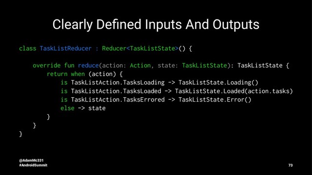Clearly Deﬁned Inputs And Outputs
class TaskListReducer : Reducer() {
override fun reduce(action: Action, state: TaskListState): TaskListState {
return when (action) {
is TaskListAction.TasksLoading -> TaskListState.Loading()
is TaskListAction.TasksLoaded -> TaskListState.Loaded(action.tasks)
is TaskListAction.TasksErrored -> TaskListState.Error()
else -> state
}
}
}
@AdamMc331
#AndroidSummit 73
