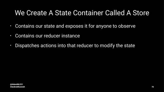 We Create A State Container Called A Store
• Contains our state and exposes it for anyone to observe
• Contains our reducer instance
• Dispatches actions into that reducer to modify the state
@AdamMc331
#AndroidSummit 75
