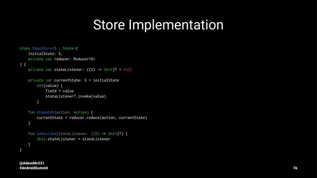 Store Implementation
class BaseStore(
initialState: S,
private val reducer: Reducer
) {
private var stateListener: ((S) -> Unit)? = null
private var currentState: S = initialState
set(value) {
field = value
stateListener?.invoke(value)
}
fun dispatch(action: Action) {
currentState = reducer.reduce(action, currentState)
}
fun subscribe(stateListener: ((S) -> Unit)?) {
this.stateListener = stateListener
}
}
@AdamMc331
#AndroidSummit 76
