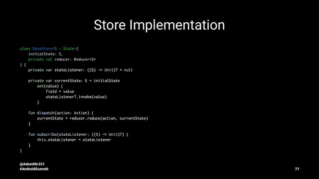 Store Implementation
class BaseStore(
initialState: S,
private val reducer: Reducer
) {
private var stateListener: ((S) -> Unit)? = null
private var currentState: S = initialState
set(value) {
field = value
stateListener?.invoke(value)
}
fun dispatch(action: Action) {
currentState = reducer.reduce(action, currentState)
}
fun subscribe(stateListener: ((S) -> Unit)?) {
this.stateListener = stateListener
}
}
@AdamMc331
#AndroidSummit 77
