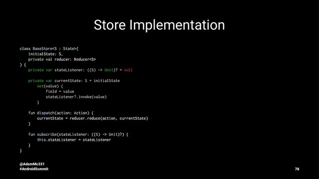 Store Implementation
class BaseStore(
initialState: S,
private val reducer: Reducer
) {
private var stateListener: ((S) -> Unit)? = null
private var currentState: S = initialState
set(value) {
field = value
stateListener?.invoke(value)
}
fun dispatch(action: Action) {
currentState = reducer.reduce(action, currentState)
}
fun subscribe(stateListener: ((S) -> Unit)?) {
this.stateListener = stateListener
}
}
@AdamMc331
#AndroidSummit 78
