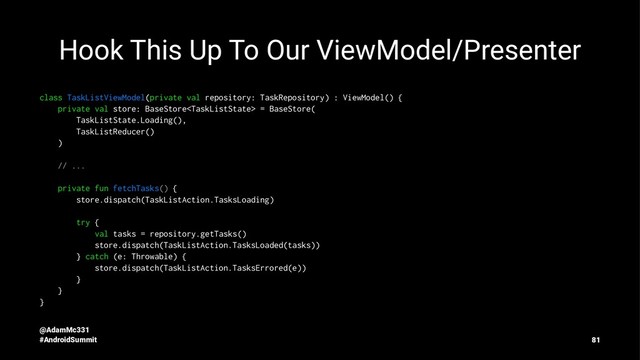 Hook This Up To Our ViewModel/Presenter
class TaskListViewModel(private val repository: TaskRepository) : ViewModel() {
private val store: BaseStore = BaseStore(
TaskListState.Loading(),
TaskListReducer()
)
// ...
private fun fetchTasks() {
store.dispatch(TaskListAction.TasksLoading)
try {
val tasks = repository.getTasks()
store.dispatch(TaskListAction.TasksLoaded(tasks))
} catch (e: Throwable) {
store.dispatch(TaskListAction.TasksErrored(e))
}
}
}
@AdamMc331
#AndroidSummit 81
