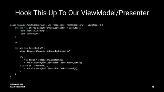 Hook This Up To Our ViewModel/Presenter
class TaskListViewModel(private val repository: TaskRepository) : ViewModel() {
private val store: BaseStore = BaseStore(
TaskListState.Loading(),
TaskListReducer()
)
// ...
private fun fetchTasks() {
store.dispatch(TaskListAction.TasksLoading)
try {
val tasks = repository.getTasks()
store.dispatch(TaskListAction.TasksLoaded(tasks))
} catch (e: Throwable) {
store.dispatch(TaskListAction.TasksErrored(e))
}
}
}
@AdamMc331
#AndroidSummit 82
