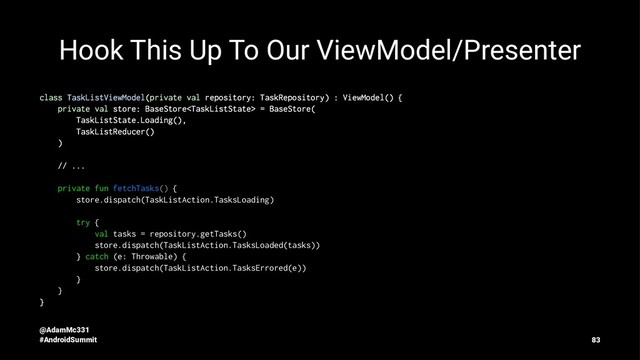Hook This Up To Our ViewModel/Presenter
class TaskListViewModel(private val repository: TaskRepository) : ViewModel() {
private val store: BaseStore = BaseStore(
TaskListState.Loading(),
TaskListReducer()
)
// ...
private fun fetchTasks() {
store.dispatch(TaskListAction.TasksLoading)
try {
val tasks = repository.getTasks()
store.dispatch(TaskListAction.TasksLoaded(tasks))
} catch (e: Throwable) {
store.dispatch(TaskListAction.TasksErrored(e))
}
}
}
@AdamMc331
#AndroidSummit 83
