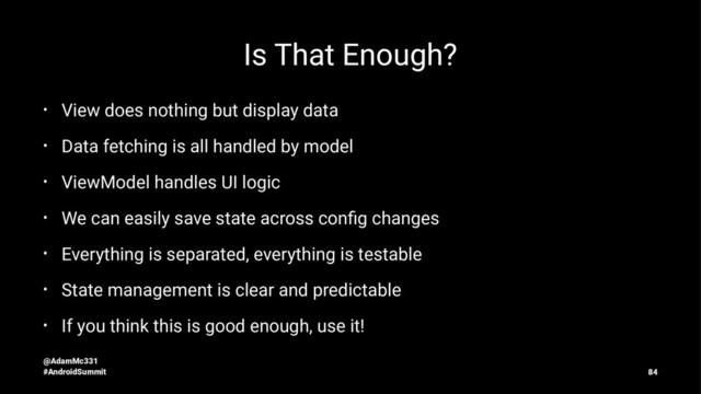 Is That Enough?
• View does nothing but display data
• Data fetching is all handled by model
• ViewModel handles UI logic
• We can easily save state across conﬁg changes
• Everything is separated, everything is testable
• State management is clear and predictable
• If you think this is good enough, use it!
@AdamMc331
#AndroidSummit 84
