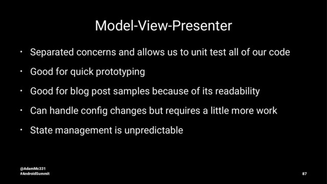 Model-View-Presenter
• Separated concerns and allows us to unit test all of our code
• Good for quick prototyping
• Good for blog post samples because of its readability
• Can handle conﬁg changes but requires a little more work
• State management is unpredictable
@AdamMc331
#AndroidSummit 87
