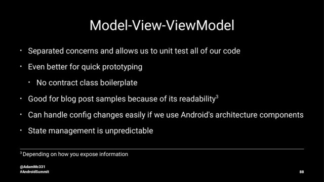 Model-View-ViewModel
• Separated concerns and allows us to unit test all of our code
• Even better for quick prototyping
• No contract class boilerplate
• Good for blog post samples because of its readability3
• Can handle conﬁg changes easily if we use Android's architecture components
• State management is unpredictable
3 Depending on how you expose information
@AdamMc331
#AndroidSummit 88
