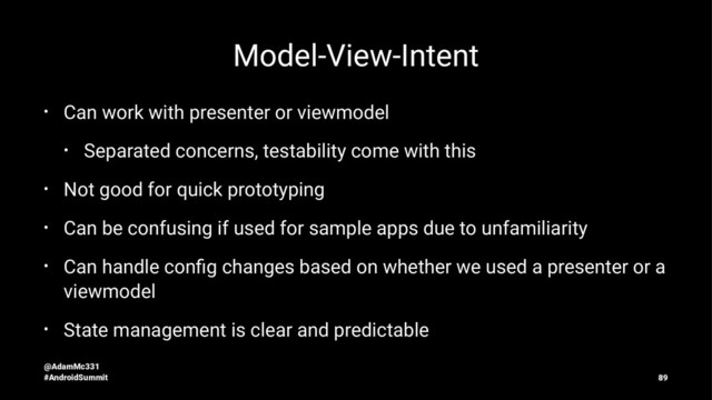 Model-View-Intent
• Can work with presenter or viewmodel
• Separated concerns, testability come with this
• Not good for quick prototyping
• Can be confusing if used for sample apps due to unfamiliarity
• Can handle conﬁg changes based on whether we used a presenter or a
viewmodel
• State management is clear and predictable
@AdamMc331
#AndroidSummit 89
