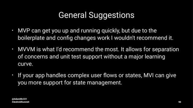 General Suggestions
• MVP can get you up and running quickly, but due to the
boilerplate and conﬁg changes work I wouldn't recommend it.
• MVVM is what I'd recommend the most. It allows for separation
of concerns and unit test support without a major learning
curve.
• If your app handles complex user ﬂows or states, MVI can give
you more support for state management.
@AdamMc331
#AndroidSummit 90
