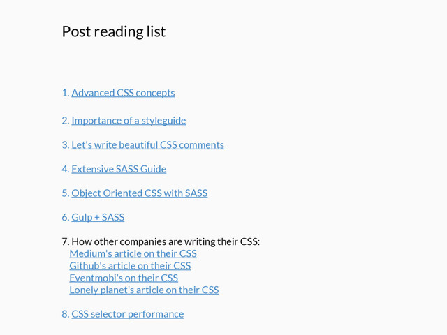 Post reading list
1. Advanced CSS concepts
2. Importance of a styleguide
3. Let's write beautiful CSS comments
4. Extensive SASS Guide
5. Object Oriented CSS with SASS
6. Gulp + SASS
7. How other companies are writing their CSS:
Medium's article on their CSS
Github's article on their CSS
Eventmobi's on their CSS
Lonely planet's article on their CSS
8. CSS selector performance

