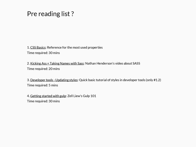 Pre reading list ?
1. CSS Basics: Reference for the most used properties
Time required: 30 mins
2. Kicking Ass + Taking Names with Sass: Nathan Henderson's video about SASS
Time required: 20 mins
3. Developer tools - Updating styles: Quick basic tutorial of styles in developer tools (only #1.2)
Time required: 5 mins
4. Getting started with gulp: Zell Liew's Gulp 101
Time required: 30 mins
