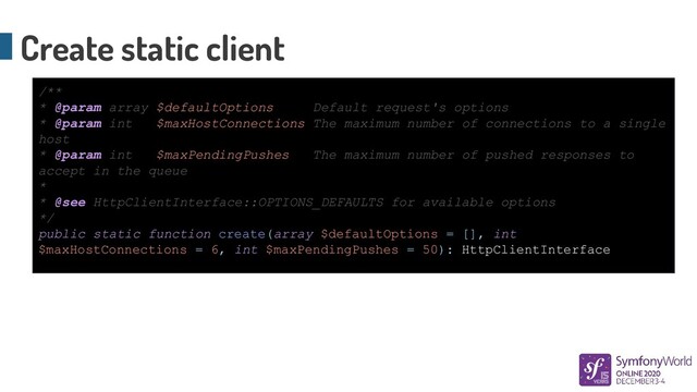 Create static client
/**
* @param array $defaultOptions Default request's options
* @param int $maxHostConnections The maximum number of connections to a single
host
* @param int $maxPendingPushes The maximum number of pushed responses to
accept in the queue
*
* @see HttpClientInterface::OPTIONS_DEFAULTS for available options
*/
public static function create(array $defaultOptions = [], int
$maxHostConnections = 6, int $maxPendingPushes = 50): HttpClientInterface
